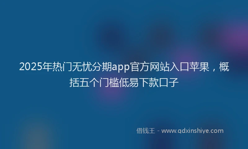 2025年热门无忧分期app官方网站入口苹果，概括五个门槛低易下款口子