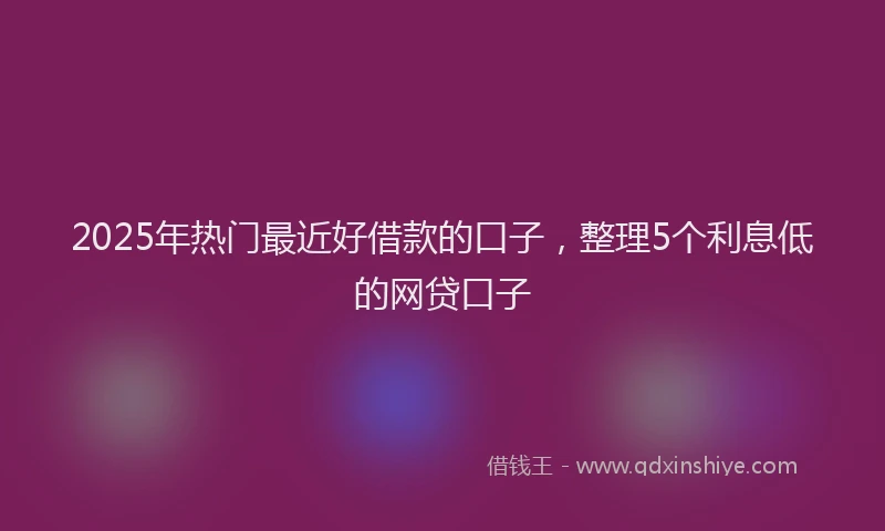 2025年热门最近好借款的口子，整理5个利息低的网贷口子