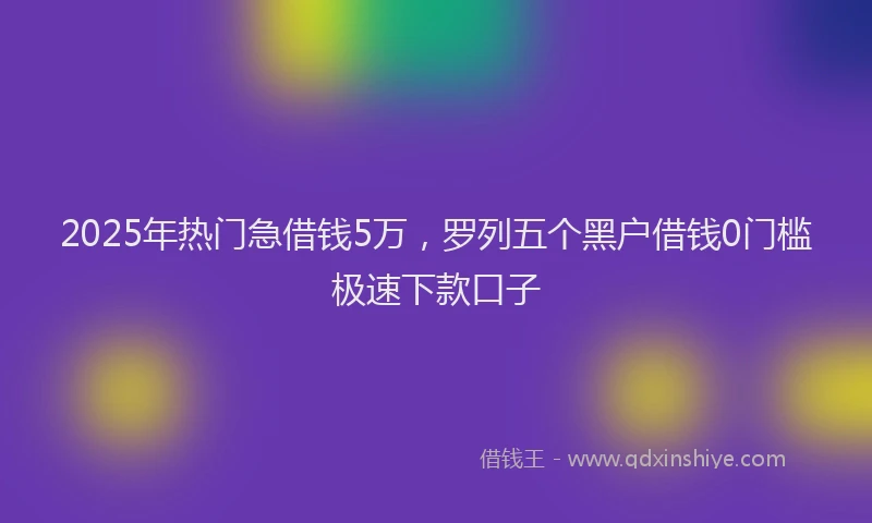 2025年热门急借钱5万，罗列五个黑户借钱0门槛极速下款口子