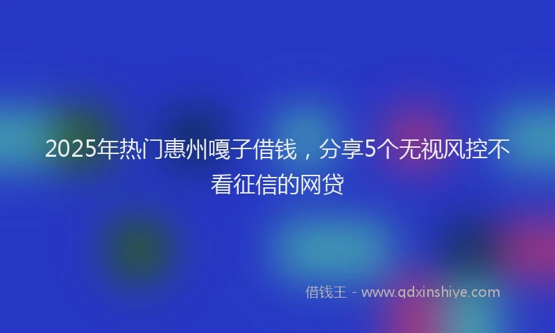 2025年热门惠州嘎子借钱，分享5个无视风控不看征信的网贷