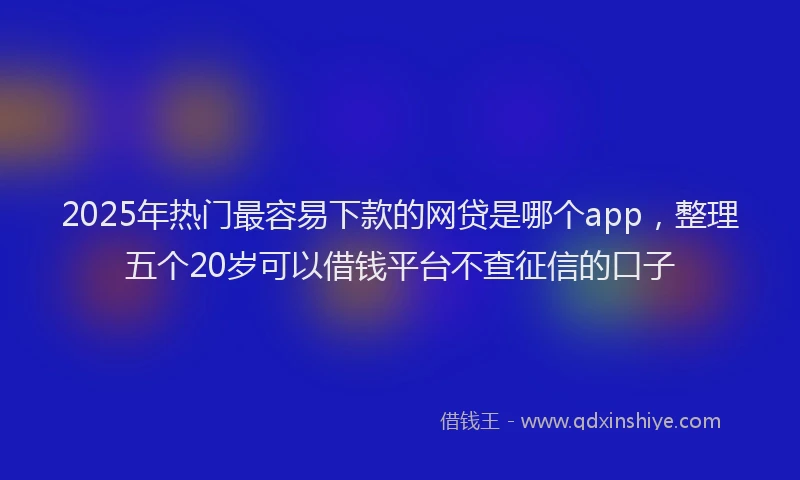 2025年热门最容易下款的网贷是哪个app，整理五个20岁可以借钱平台不查征信的口子