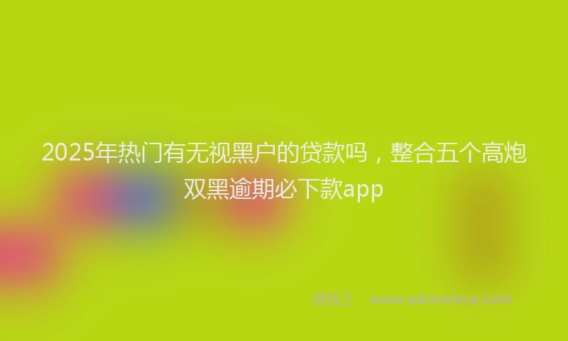 2025年热门有无视黑户的贷款吗，整合五个高炮双黑逾期必下款app