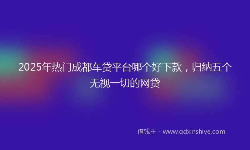 2025年热门成都车贷平台哪个好下款，归纳五个无视一切的网贷