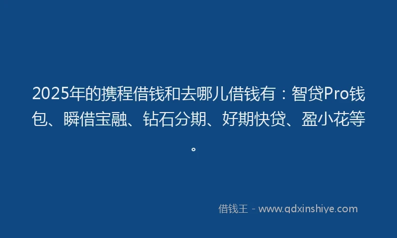2025年的携程借钱和去哪儿借钱有：智贷Pro钱包、瞬借宝融、钻石分期、好期快贷、盈小花等。