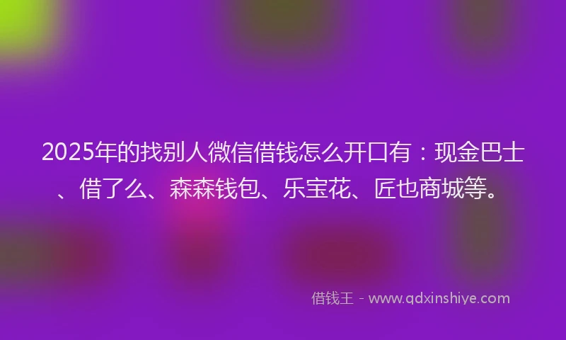 2025年的找别人微信借钱怎么开口有：现金巴士、借了么、森森钱包、乐宝花、匠也商城等。