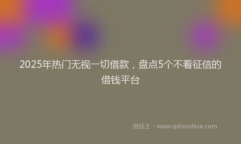 2025年热门无视一切借款，盘点5个不看征信的借钱平台