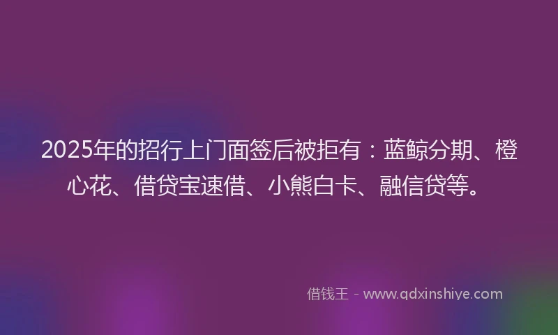 2025年的招行上门面签后被拒有：蓝鲸分期、橙心花、借贷宝速借、小熊白卡、融信贷等。