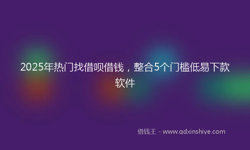 2025年热门找借呗借钱，整合5个门槛低易下款软件