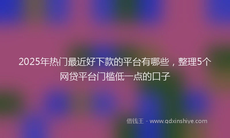 2025年热门最近好下款的平台有哪些，整理5个网贷平台门槛低一点的口子