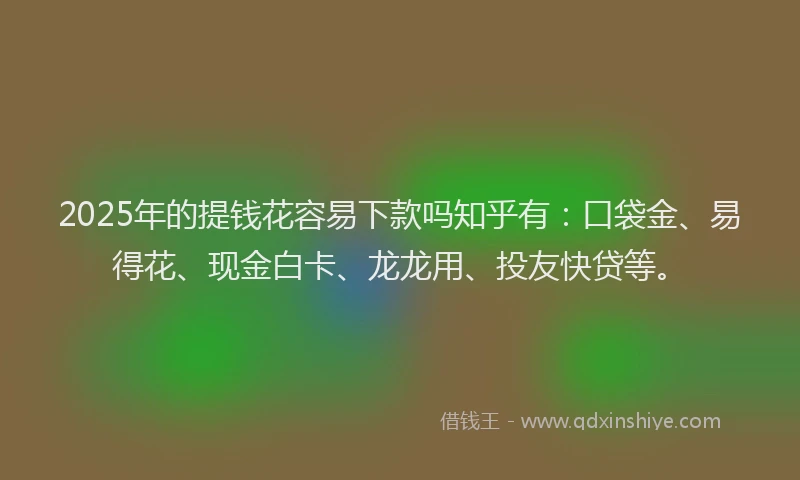 2025年的提钱花容易下款吗知乎有：口袋金、易得花、现金白卡、龙龙用、投友快贷等。