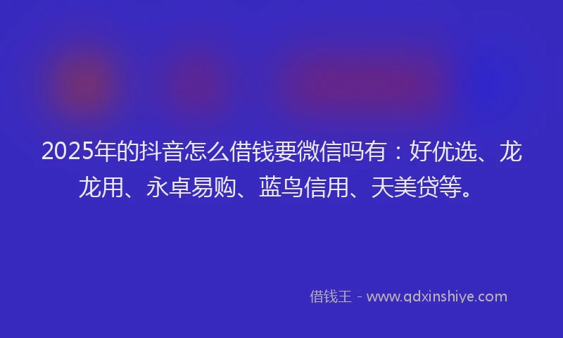 2025年的抖音怎么借钱要微信吗有：好优选、龙龙用、永卓易购、蓝鸟信用、天美贷等。