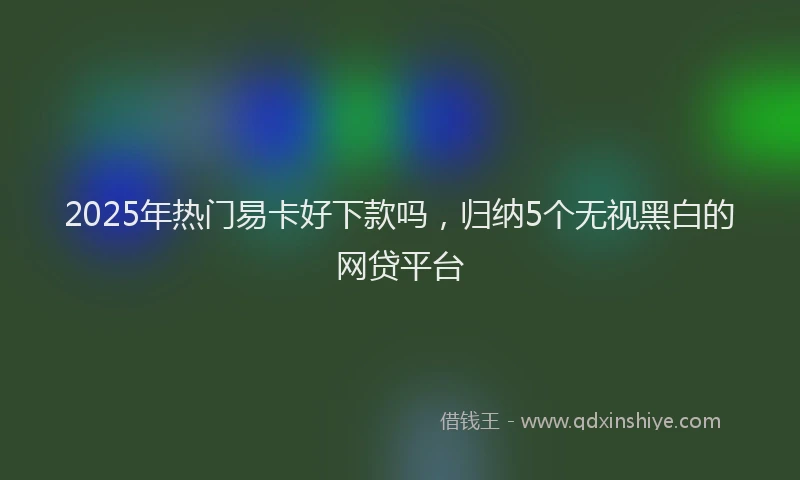 2025年热门易卡好下款吗，归纳5个无视黑白的网贷平台