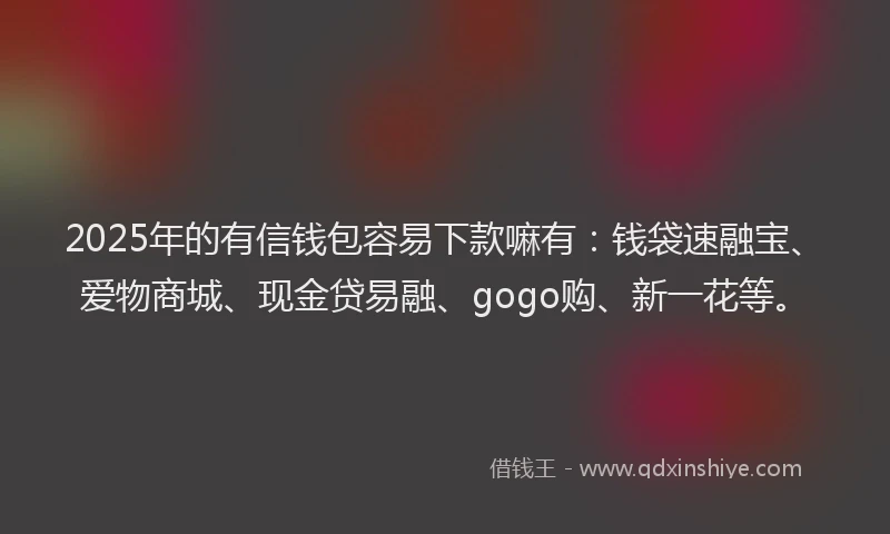 2025年的有信钱包容易下款嘛有：钱袋速融宝、爱物商城、现金贷易融、gogo购、新一花等。