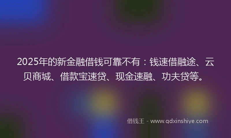 2025年的新金融借钱可靠不有：钱速借融途、云贝商城、借款宝速贷、现金速融、功夫贷等。