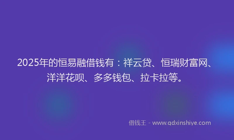 2025年的恒易融借钱有：祥云贷、恒瑞财富网、洋洋花呗、多多钱包、拉卡拉等。
