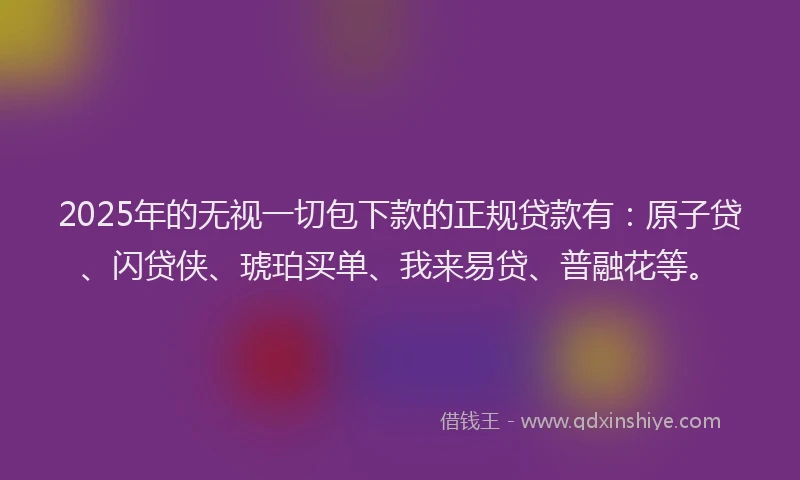 2025年的无视一切包下款的正规贷款有：原子贷、闪贷侠、琥珀买单、我来易贷、普融花等。