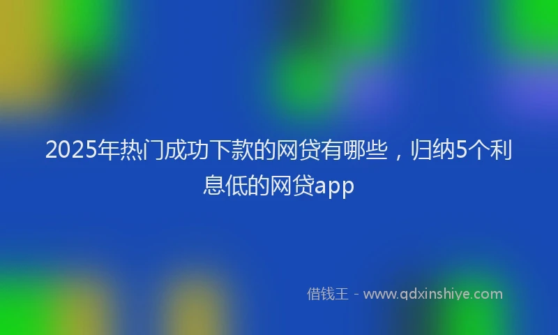 2025年热门成功下款的网贷有哪些，归纳5个利息低的网贷app