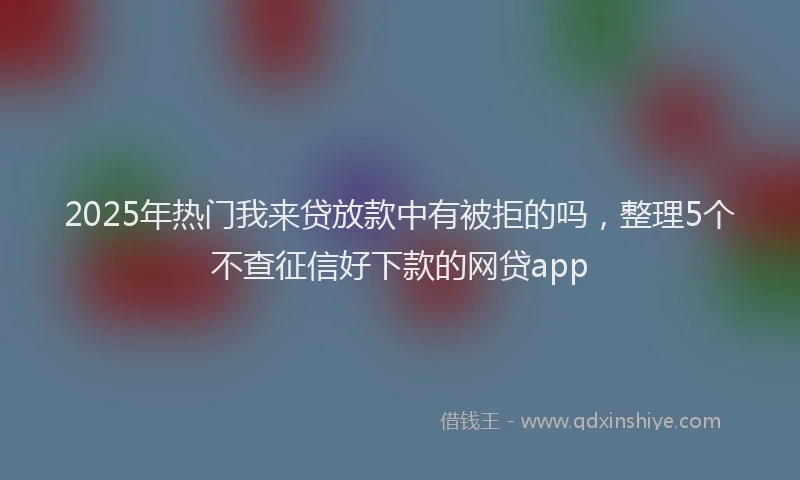 2025年热门我来贷放款中有被拒的吗，整理5个不查征信好下款的网贷app