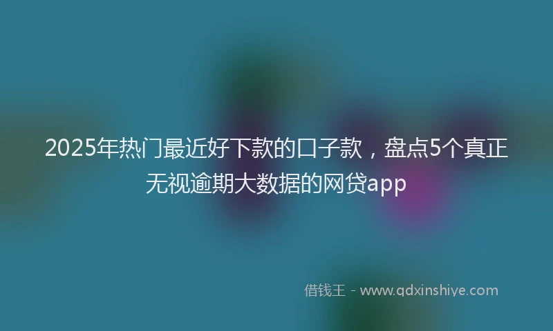 2025年热门最近好下款的口子款，盘点5个真正无视逾期大数据的网贷app