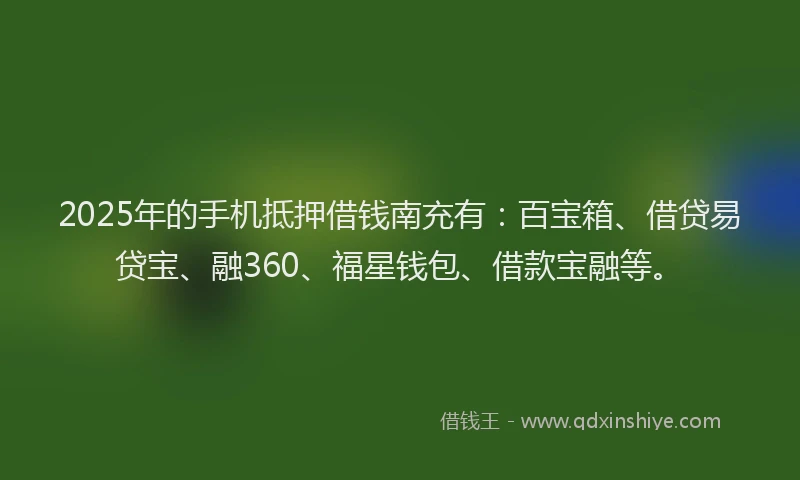 2025年的手机抵押借钱南充有：百宝箱、借贷易贷宝、融360、福星钱包、借款宝融等。