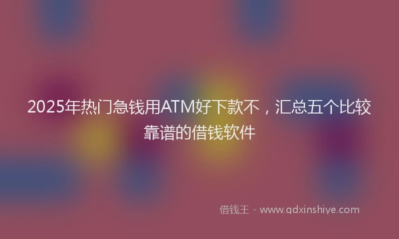 2025年热门急钱用ATM好下款不，汇总五个比较靠谱的借钱软件
