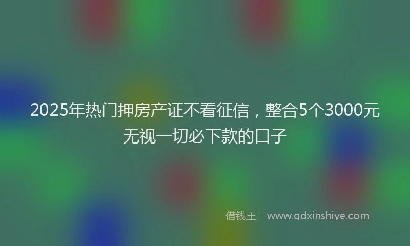 2025年热门押房产证不看征信，整合5个3000元无视一切必下款的口子