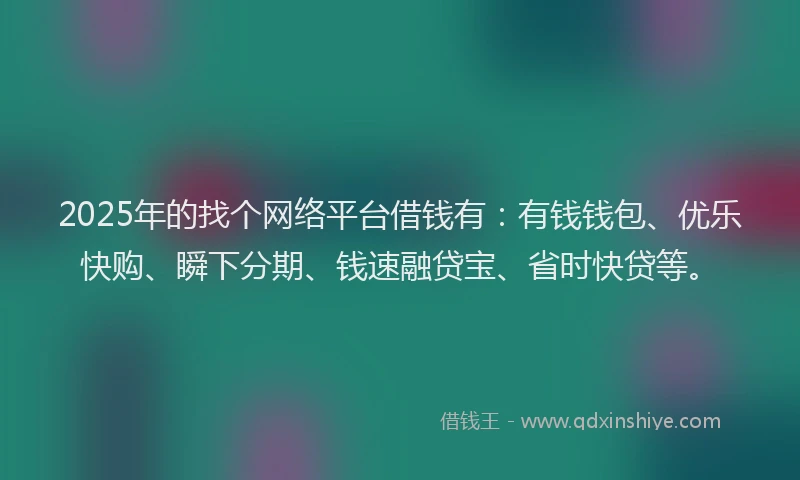 2025年的找个网络平台借钱有：有钱钱包、优乐快购、瞬下分期、钱速融贷宝、省时快贷等。