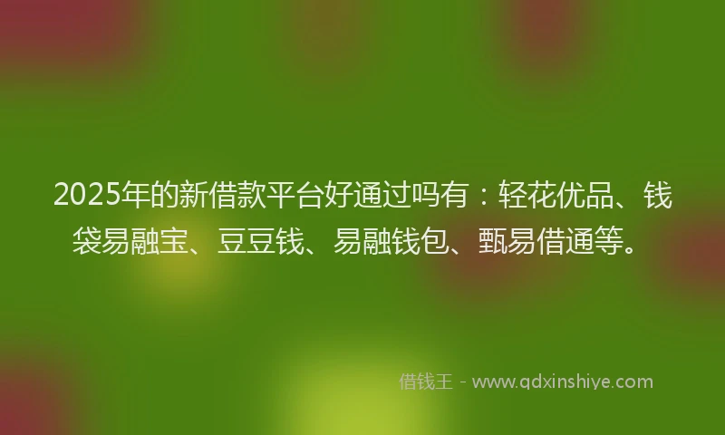 2025年的新借款平台好通过吗有：轻花优品、钱袋易融宝、豆豆钱、易融钱包、甄易借通等。