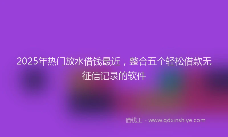 2025年热门放水借钱最近，整合五个轻松借款无征信记录的软件