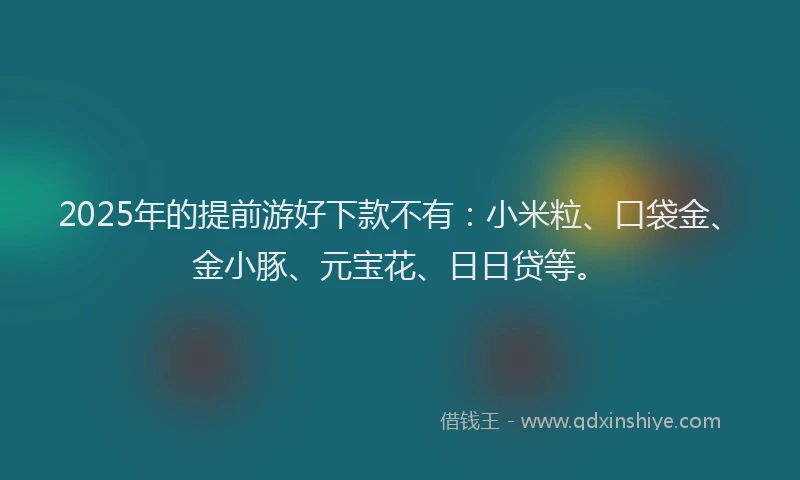2025年的提前游好下款不有：小米粒、口袋金、金小豚、元宝花、日日贷等。