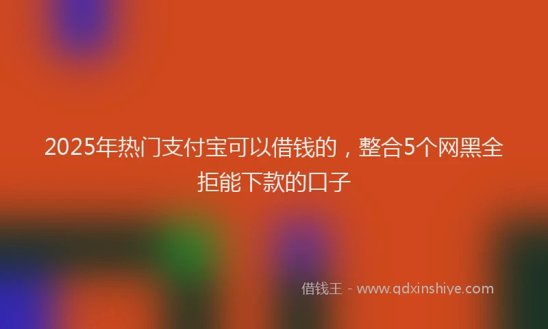 2025年热门支付宝可以借钱的，整合5个网黑全拒能下款的口子