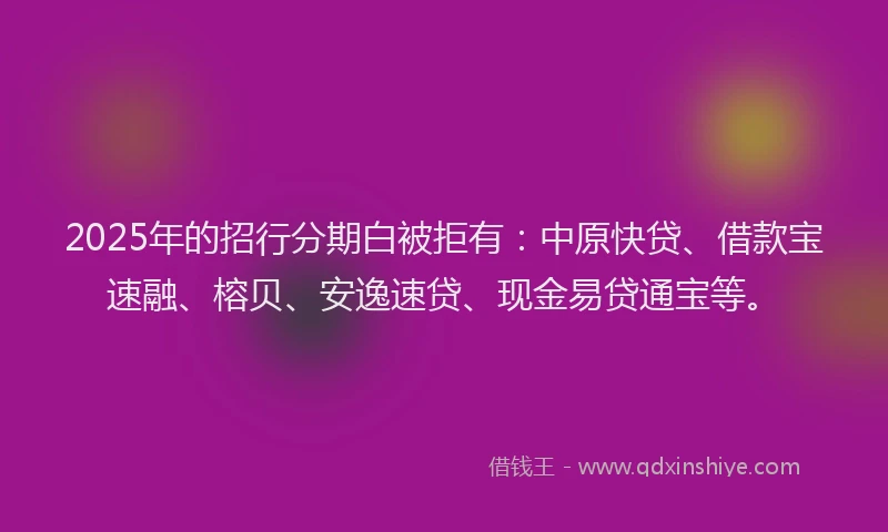 2025年的招行分期白被拒有：中原快贷、借款宝速融、榕贝、安逸速贷、现金易贷通宝等。