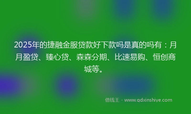 2025年的捷融金服贷款好下款吗是真的吗有：月月盈贷、臻心贷、森森分期、比速易购、恒创商城等。