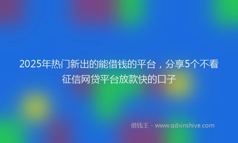 2025年热门新出的能借钱的平台，分享5个不看征信网贷平台放款快的口子