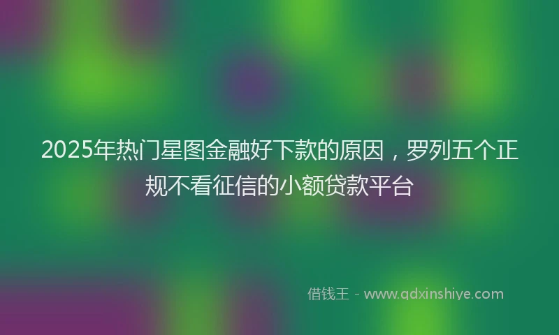2025年热门星图金融好下款的原因，罗列五个正规不看征信的小额贷款平台