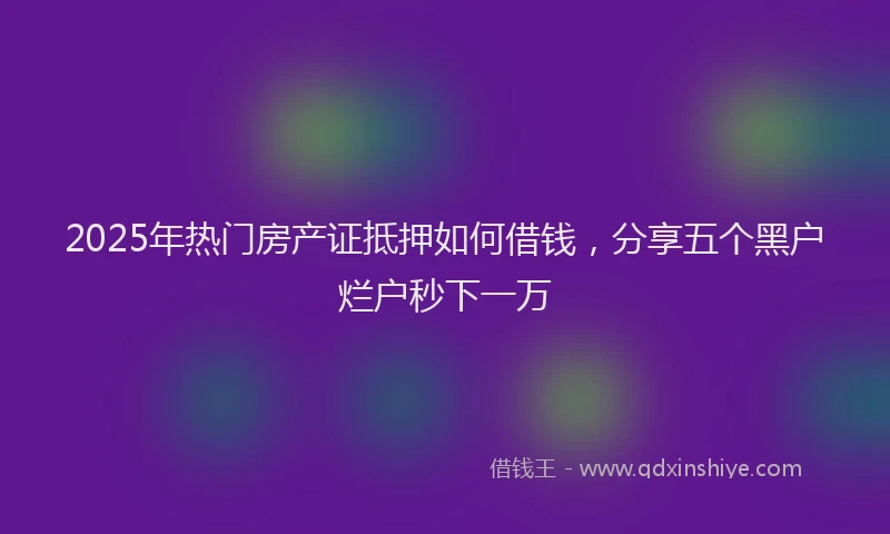 2025年热门房产证抵押如何借钱，分享五个黑户烂户秒下一万