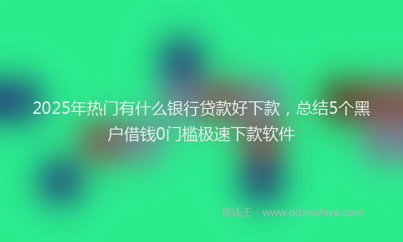 2025年热门有什么银行贷款好下款，总结5个黑户借钱0门槛极速下款软件