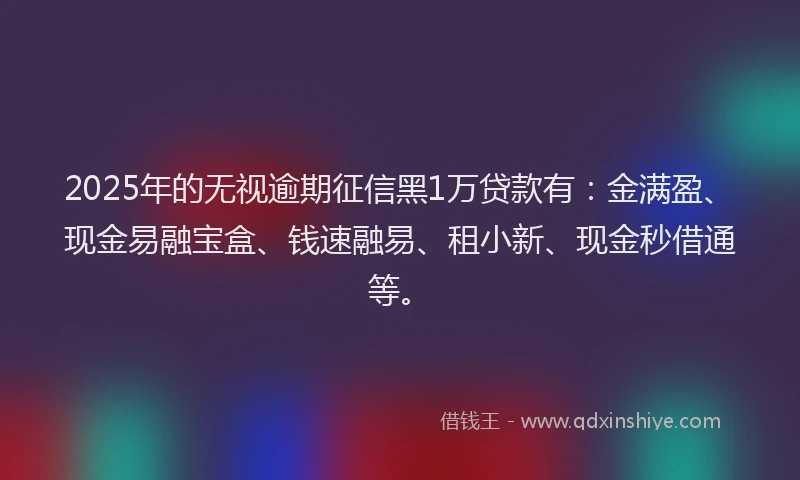 2025年的无视逾期征信黑1万贷款有：金满盈、现金易融宝盒、钱速融易、租小新、现金秒借通等。