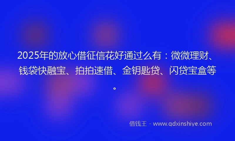 2025年的放心借征信花好通过么有：微微理财、钱袋快融宝、拍拍速借、金钥匙贷、闪贷宝盒等。
