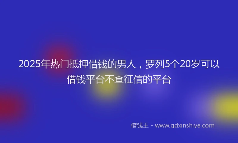 2025年热门抵押借钱的男人，罗列5个20岁可以借钱平台不查征信的平台