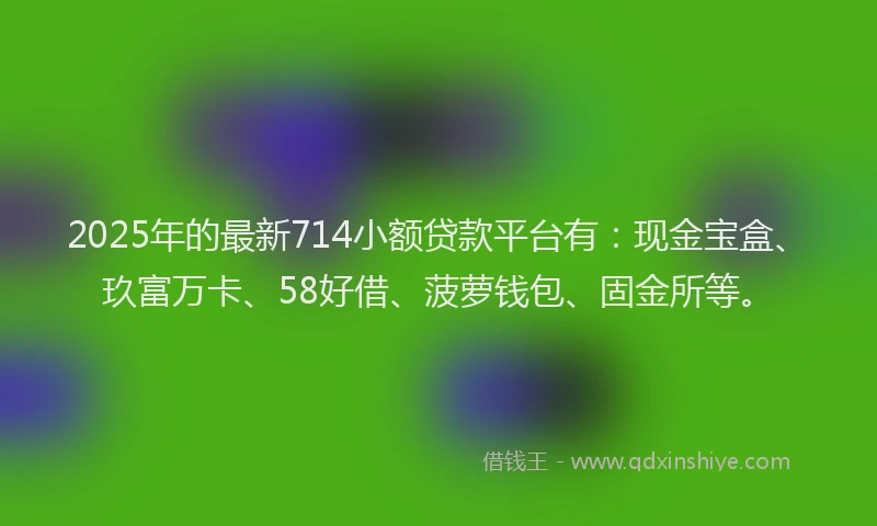 2025年的最新714小额贷款平台有：现金宝盒、玖富万卡、58好借、菠萝钱包、固金所等。