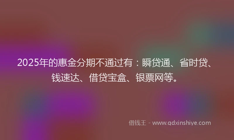 2025年的惠金分期不通过有：瞬贷通、省时贷、钱速达、借贷宝盒、银票网等。