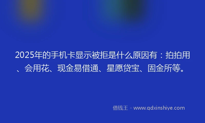 2025年的手机卡显示被拒是什么原因有：拍拍用、会用花、现金易借通、星愿贷宝、固金所等。