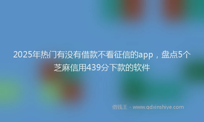 2025年热门有没有借款不看征信的app，盘点5个芝麻信用439分下款的软件