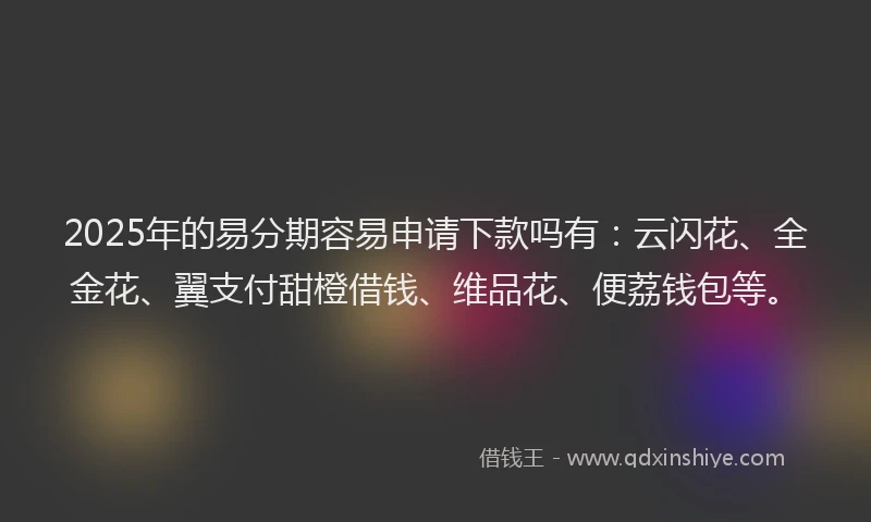 2025年的易分期容易申请下款吗有：云闪花、全金花、翼支付甜橙借钱、维品花、便荔钱包等。