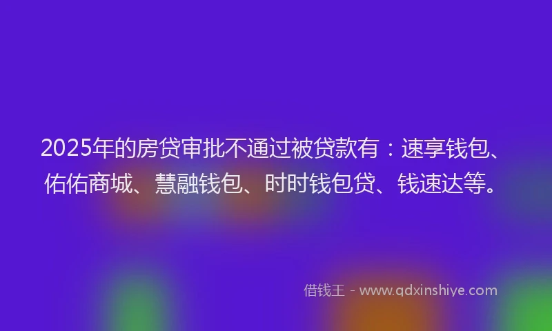 2025年的房贷审批不通过被贷款有：速享钱包、佑佑商城、慧融钱包、时时钱包贷、钱速达等。