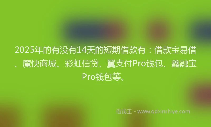 2025年的有没有14天的短期借款有：借款宝易借、魔快商城、彩虹信贷、翼支付Pro钱包、鑫融宝Pro钱包等。