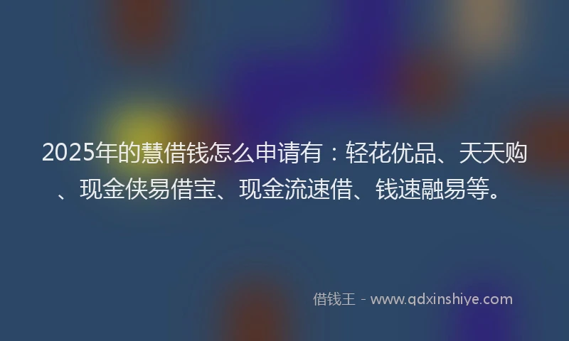 2025年的慧借钱怎么申请有：轻花优品、天天购、现金侠易借宝、现金流速借、钱速融易等。