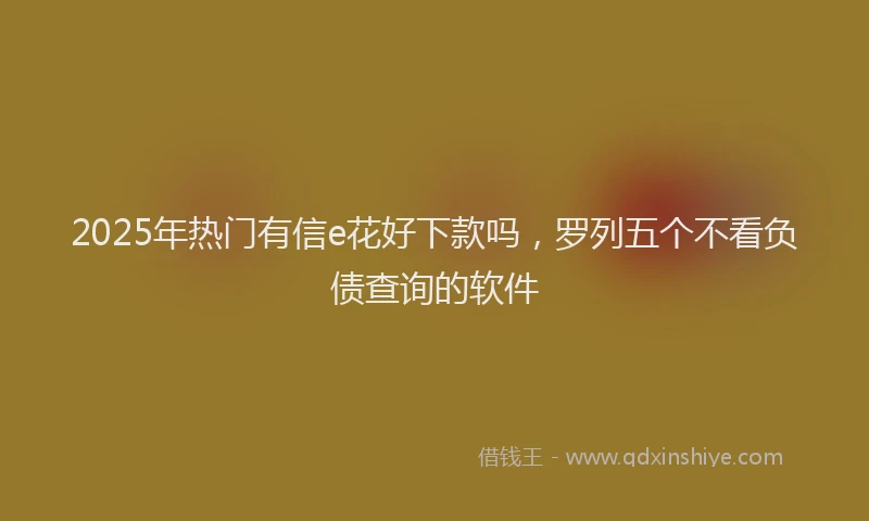 2025年热门有信e花好下款吗，罗列五个不看负债查询的软件