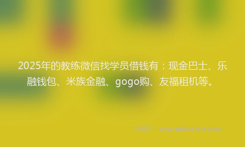 2025年的教练微信找学员借钱有：现金巴士、乐融钱包、米族金融、gogo购、友福租机等。